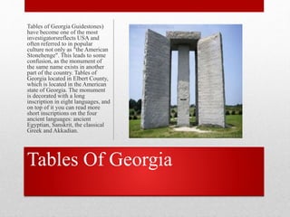 Tables Of Georgia
Tables of Georgia Guidestones)
have become one of the most
investigatorsreflects USA and
often referred to in popular
culture not only as "the American
Stonehenge". This leads to some
confusion, as the monument of
the same name exists in another
part of the country. Tables of
Georgia located in Elbert County,
which is located in the American
state of Georgia. The monument
is decorated with a long
inscription in eight languages, and
on top of it you can read more
short inscriptions on the four
ancient languages: ancient
Egyptian, Sanskrit, the classical
Greek and Akkadian.
 
