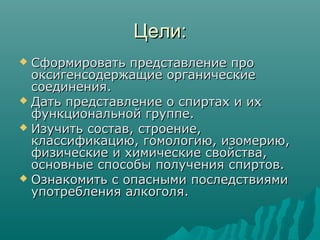 Цели:Цели:
 Сформировать представление проСформировать представление про
оксигенсодержащие органическиеоксигенсодержащие органические
соединения.соединения.
 Дать представление о спиртах и ихДать представление о спиртах и их
функциональной группе.функциональной группе.
 Изучить состав, строение,Изучить состав, строение,
классификацию, гомологию, изомерию,классификацию, гомологию, изомерию,
физические и химические свойства,физические и химические свойства,
основные способы получения спиртов.основные способы получения спиртов.
 Ознакомить с опасными последствиямиОзнакомить с опасными последствиями
употребления алкоголя.употребления алкоголя.
 