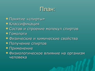 План:План:
 Понятие «спирты»Понятие «спирты»
 КлассификацияКлассификация
 Состав и строение молекул спиртовСостав и строение молекул спиртов
 ГомологиГомологи
 Физические и химические свойстваФизические и химические свойства
 Получение спиртовПолучение спиртов
 ПрименениеПрименение
 Физиологическое влияние на организмФизиологическое влияние на организм
человекачеловека
 