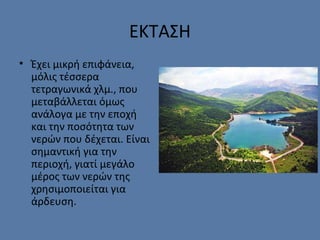 ΕΚΤΑΣΗ
• Έχει μικρή επιφάνεια,
μόλις τέσσερα
τετραγωνικά χλμ., που
μεταβάλλεται όμως
ανάλογα με την εποχή
και την ποσότητα των
νερών που δέχεται. Είναι
σημαντική για την
περιοχή, γιατί μεγάλο
μέρος των νερών της
χρησιμοποιείται για
άρδευση.
 