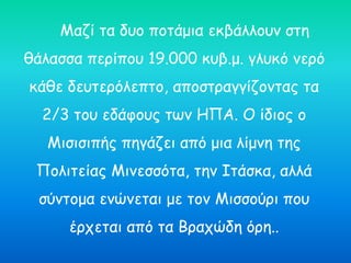 Μαζί τα δυο ποτάμια εκβάλλουν στη
θάλασσα περίπου 19.000 κυβ.μ. γλυκό νερό
κάθε δευτερόλεπτο, αποστραγγίζοντας τα
2/3 του εδάφους των ΗΠΑ. Ο ίδιος ο
Μισισιπής πηγάζει από μια λίμνη της
Πολιτείας Μινεσσότα, την Ιτάσκα, αλλά
σύντομα ενώνεται με τον Μισσούρι που
έρχεται από τα Βραχώδη όρη..
 