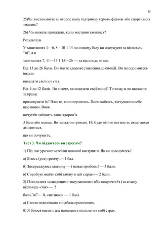 13
25)Чи висловлюєте ви вголос вашу підтримку героям фільмів або спортивних
змагань?
26) Чи можете пригадати, коли востаннєсміялися?
Результати
У запитаннях 1—6, 8—10 1 14 по одномубалу ви одержуете за відповідь
“ні”, а в
запитаннях 7, 11—13 1 15—26 — за відповідь «так».
Від 13 до 26 балів. Ви маєте здоровеставлення до емоцій. Ви не соромитесь
інколи
виявляти свої почуття.
Від 4 до 12 балів. Ви знаете, як показати свої емоції. То чому ж ви вважаєте
за краще
приховувати їх? Плачте, коли сердитесь. Посміхайтесь, відчуваючи себе
щасливим. Вияв
почуттів зміцнить ваше здоров’я.
3 бали або менше. Ви занадто стримані. Не буде нічого поганого, якщо люди
дізнаються,
що ви почуваєте.
Тест3. Чи піддаєтесь ви стресам?
1) Під час урочистостейви повинні виступити. Як ви поводитесь?
а) Я весь (уся) тремчу.— 1 бал.
б) Зосереджуюсь хвилину — і немае проблем! — 3 бали.
в) Спробуюзнайти собізаміну в цій справі — 2 бали.
2) Погодьтеся з наведеними твердженнямиабо заперечте їх (за кожну
відповідь «так» — 2
бали,”ні”— 0, «не знаю» — 1 бал).
а) Своєюповедінкою я підбадьорююінших.
б) Я боюся висоти, але намагаюсь подолати в собістрах.
 