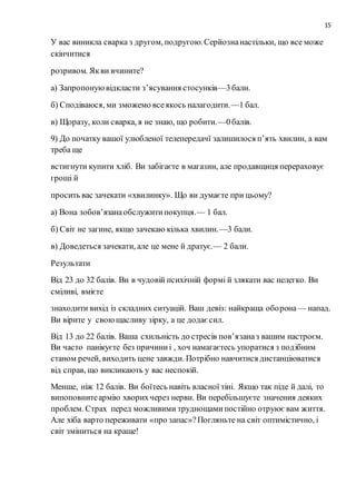 15
У вас виникла сварка з другом, подругою.Серйознанастільки, що все може
скінчитися
розривом. Якви вчините?
а) Запропонуювідкласти з’ясування стосунків—3бали.
б) Сподіваюся, ми зможемо всеякось налагодити.—1 бал.
в) Щоразу, коли сварка, я не знаю, що робити.—0балів.
9) До початку вашої улюбленої телепередачї залишилося п’ять хвилин, а вам
треба ще
встигнути купити хліб. Ви забігаєте в магазин, але продавщиця перераховує
гроші й
просить вас зачекати «хвилинку». Що ви думаєте при цьому?
а) Вона зобов’язанаобслужитипокупця.— 1 бал.
б) Світ не загине, якщо зачекаю кілька хвилин.—3 бали.
в) Доведеться зачекати, але це мене й дратує.— 2 бали.
Результати
Від 23 до 32 балів. Ви в чудовій психічній формі й злякати вас нелегко. Ви
сміливі, вмієте
знаходити вихід із складних ситуацій. Ваш девіз: найкраща оборона— напад.
Ви вірите у своющасливу зірку, а це додаєсил.
Від 13 до 22 балів. Ваша схильність до стресів пов’язаназ вашим настроєм.
Ви часто панікуєте без причиниі , хоч намагаєтесь упоратися з подібним
станом речей, виходить цене завжди. Потрібно навчитися дистанціюватися
від справ, що викликають у вас неспокій.
Менше, ніж 12 балів. Ви боїтесь навіть власної тіні. Якщо так піде й далі, то
випоповнитеармію хворихчерез нерви. Ви перебільшуєте значения деяких
проблем. Страх перед можливими труднощамипостійно отруює вам життя.
Але хіба варто переживати «про запас»?Погляньте на світ оптимістично, і
світ зміниться на краще!
 