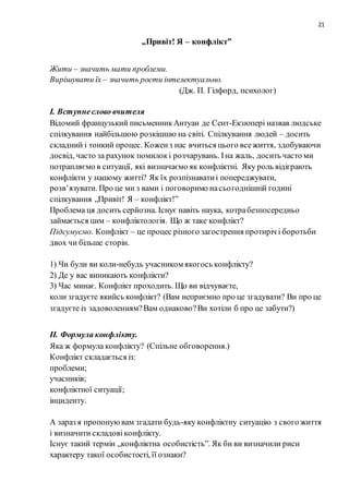 21
„Привіт! Я – конфлікт”
Жити – значить мати проблеми.
Вирішувати їх – значить рости інтелектуально.
(Дж. П. Гілфорд, психолог)
І. Вступнеслово вчителя
Відомий французький письменникАнтуан де Сент-Екзюпері назвав людське
спілкування найбільшою розкішшю на світі. Спілкування людей – досить
складний і тонкий процес. Коженз нас вчиться цього всежиття, здобуваючи
досвід, часто за рахунок помилокі розчарувань. Іна жаль, досить часто ми
потрапляємо в ситуації, які визначаємо як конфліктні. Яку роль відіграють
конфлікти у нашому житті? Як їх розпізнаватиі попереджувати,
розв’язувати. Про це ми з вами і поговоримо насьогоднішній годині
спілкування „Привіт! Я – конфлікт!”
Проблема ця досить серйозна. Існує навіть наука, котрабезпосередньо
займається цим – конфліктологія. Що ж таке конфлікт?
Підсумуємо. Конфлікт – це процес різного загострення протиріч і боротьби
двох чи більше сторін.
1) Чи були ви коли-небудь учасником якогось конфлікту?
2) Де у вас виникають конфлікти?
3) Час минає. Конфлікт проходить. Що ви відчуваєте,
коли згадуєте якийсь конфлікт? (Вам неприємно про це згадувати? Ви про це
згадуєте із задоволенням?Вам однаково?Ви хотіли б про це забути?)
ІІ. Формула конфлікту.
Яка ж формула конфлікту? (Спільне обговорення.)
Конфлікт складається із:
проблеми;
учасників;
конфліктної ситуації;
інциденту.
А зараз я пропонуювам згадати будь-яку конфліктну ситуацію з свого життя
і визначити складовіконфлікту.
Існує такий термін „конфліктна особистість”. Як би ви визначили риси
характеру такої особистості, її ознаки?
 