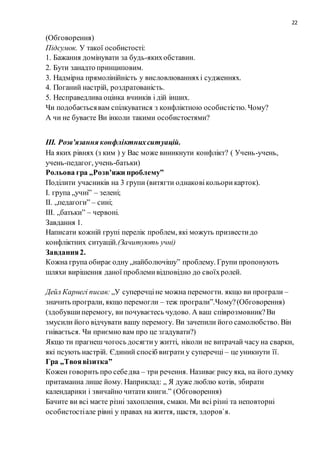 22
(Обговорення)
Підсумок. У такої особистості:
1. Бажання домінувати за будь-якихобставин.
2. Бути занадто принциповим.
3. Надмірна прямолінійність у висловлюванняхі судженнях.
4. Поганий настрій, роздратованість.
5. Несправедлива оцінка вчинків і дій інших.
Чи подобаєтьсявам спілкуватися з конфліктною особистістю. Чому?
А чи не буваєте Ви інколи такими особистостями?
ІІІ. Розв’язання конфліктнихситуацій.
На яких рівнях (з ким ) у Вас може виникнути конфлікт? ( Учень-учень,
учень-педагог, учень-батьки)
Рольова гра „Розв’яжи проблему”
Поділити учасників на 3 групи (витягти однаковікольорикарток).
І. група „учні” – зелені;
ІІ. „педагоги” – сині;
ІІІ. „батьки” – червоні.
Завдання 1.
Написати кожній групі перелік проблем, які можуть призвестидо
конфліктних ситуацій.(Зачитують учні)
Завдання2.
Кожна група обираєодну „найболючішу” проблему. Групи пропонують
шляхи вирішення даної проблемивідповідно до своїхролей.
Дейл Карнегі писав: „У суперечціне можна перемогти. якщо ви програли –
значить програли, якщо перемогли – теж програли”.Чому?(Обговорення)
(здобувшиперемогу, ви почуваєтесь чудово. А ваш співрозмовник?Ви
змусили його відчувати вашу перемогу. Ви зачепили його самолюбство. Він
гнівається. Чи приємно вам про це згадувати?)
Якщо ти прагнеш чогось досягтиу житті, ніколи не витрачай часу на сварки,
які псують настрій. Єдиний спосіб виграти у суперечці – це уникнути її.
Гра „Твоявізитка”
Кожен говорить про себедва – три речення. Називає рису яка, на його думку
притаманна лише йому. Наприклад: „ Я дуже люблю котів, збирати
календарики і звичайно читати книги.” (Обговорення)
Бачите ви всі маєте різні захоплення, смаки. Ми всі різні та неповторні
особистостіале рівні у правах на життя, щастя, здоров`я.
 