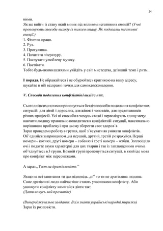 24
ними.
Як же вийти із стану який виник під впливом негативних емоцій? (Учні
пропонують способи виходу із такого стану. Як подолати негативні
емоції.)
1. Фізична праця.
2. Рух.
3. Прогулянка.
4. Почитати літературу.
5. Послухати улюблену музику.
6. Поспівати.
Тобто будь-якимишляхами увійдіть у світ мистецтва, де інший темп і ритм.
І порада. Не ображайтеся і не обурюйтесь критикоюна вашу адресу,
шукайте в ній відправні точки для самовдосконалення.
V. Способи подолання конфліктіві вихідз них.
Сьогодніпсихологамипропонується безліч способів подолання конфліктних
ситуацій: для дітей і дорослих, для жінок і чоловіків, для представників
різних професій. Усі ці способив чомусь схожіі переслідують єдину мету:
навчити людину правильно поводитися в конфліктній ситуації, максимально
вирішивши проблемуі при цьому зберегтисвоєздоров`я.
Зараз проведемо роботув групах, щоб з`ясувати як уникати конфліктів.
Об’єднайся запринципом „на перший, другий, третій розрахуйся.Перші
номери – котики, другі номери – собачкиі треті номери – жабки. Заплющили
очі і подаєте звуки характерні для цих тварин і так із заплющеними очима
об’єднуйтесь в 3 групи. Кожній групі пропонується ситуації, в який іде мова
про конфлікт між персонажами.
А зараз „Тест на дратівливість”
Якщо на всі запитання ти дав відповідь „ні” то ти не дратівлива людина.
Саме дратівливі люди найчастіше стають учасниками конфлікту. Аби
уникнути конфлікту намагайся діяти так:
(Дати комусь хай прочитає)
(Випереджувальнезавдання. Всім знати українськінародні мирилки)
Зараз їх розповісти.
 