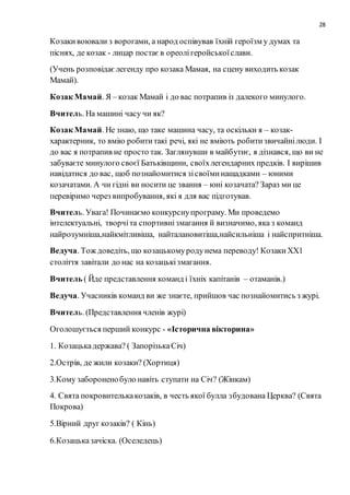 28
Козакивоювали з ворогами, а народ оспівував їхній героїзм у думах та
піснях, де козак - лицар постаєв ореолігеройськоїслави.
(Учень розповідаєлегенду про козака Мамая, на сцену виходить козак
Мамай).
Козак Мамай. Я – козак Мамай і до вас потрапив із далекого минулого.
Вчитель. На машині часу чи як?
Козак Мамай. Не знаю, що таке машина часу, та оскільки я – козак-
характерник, то вмію робититакі речі, які не вміють робитизвичайнілюди. І
до вас я потрапив не просто так. Заглянувши в майбутнє, я дізнався, що ви не
забуваєте минулого своєї Батьківщини, своїхлегендарних предків. І вирішив
навідатися до вас, щоб познайомитися зісвоїминащадками – юними
козачатами. А чи гідні ви носити це звання – юні козачата? Зараз ми це
перевіримо через випробування, які я для вас підготував.
Вчитель. Увага! Починаємо конкурснупрограму. Ми проведемо
інтелектуальні, творчіта спортивнізмагання й визначимо, яка з команд
найрозумніша,найкмітливіша, найталановитіша,найсильніша і найспритніша.
Ведуча. Тож доведіть, що козацькомуродунема переводу! КозакиХХ1
століття завітали до нас на козацькізмагання.
Вчитель ( Йде представлення команд і їхніх капітанів – отаманів.)
Ведуча. Учасників команд ви же знаєте, прийшов час познайомитись з журі.
Вчитель. (Представлення членів журі)
Оголошується перший конкурс - «Історична вікторина»
1. Козацькадержава? ( ЗапорізькаСіч)
2.Острів, де жили козаки? (Хортиця)
3.Кому забороненобуло навіть ступати на Січ? (Жінкам)
4. Свята покровителькакозаків, в честь якої булла збудована Церква? (Свята
Покрова)
5.Вірний друг козаків? ( Кінь)
6.Козацьказачіска. (Оселедець)
 