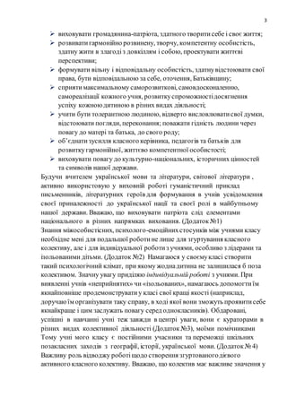 3
 виховувати громадянина-патріота, здатного творитисебе і своє життя;
 розвиватигармонійно розвинену, творчу, компетентну особистість,
здатну жити в злагодіз довкіллям і собою, проектувати життєві
перспективи;
 формувати вільну і відповідальну особистість, здатнувідстоювати свої
права, бути відповідальною за себе, оточення, Батьківщину;
 сприятимаксимальному саморозвиткові, самовдосконаленню,
самореалізації кожного учня, розвиткуспроможностідосягнення
успіху кожноюдитиною в різних видах діяльності;
 учити бути толерантною людиною, відверто висловлюватисвої думки,
відстоювати погляди, переконання; поважати гідність людини через
повагу до матері та батька, до свого роду;
 об’єднатизусилля класного керівника, педагогів та батьків для
розвиткугармонійної, життєво компетентної особистості;
 виховувати повагу до культурно-національних, історичних цінностей
та символів нашої держави.
Будучи вчителем української мови та літератури, світової літератури ,
активно використовую у виховній роботі гуманістичний приклад
письменників, літературних героїв для формування в учнів усвідомлення
своєї приналежності до української нації та своєї ролі в майбутньому
нашої держави. Вважаю, що виховувати патріота слід елементами
національного в різних напрямках виховання. (Додаток№1)
Знання міжособистісних, психолого-емоційнихстосунків між учнями класу
необхідне мені для подальшої роботине лише для згуртування класного
колективу, але і для індивідуальної роботиз учнями, особливо з лідерами та
ізольованими дітьми. (Додаток №2) Намагаюся у своємукласі створити
такий психологічний клімат, при якому жоднадитина не залишилася б поза
колективом. Значну увагу приділяю індивідуальній роботі з учнями. При
виявленні учнів «неприйнятих» чи «ізольованих», намагаюсь допомогтиїм
якнайповніше продемонструватиу класі свої кращі якості (наприклад,
доручаюїм організувати таку справу, в ході якої вони зможуть проявитисебе
якнайкраще і цим заслужать повагу серед однокласників). Обдаровані,
успішні в навчанні учні теж завжди в центрі уваги, вони є кураторами в
різних видах колективної діяльності (Додаток№3), моїми помічниками
Тому учні мого класу є постійними учасники та переможці шкільних
позакласних заходів з географії, історії, української мови. (Додаток№ 4)
Важливу роль відводжу роботіщодо створення згуртованогодієвого
активного класного колективу. Вважаю, що колектив має важливе значення у
 