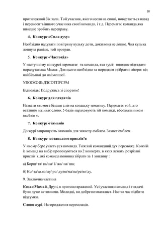 30
протилежний бік зали. Тойучасник, якого несли на спині, повертається назад
і переносить іншого учасника своєї команди, і т.д. Перемагає команда,яка
швидше зробить переправу.
4. Конкурс «Сила духу»
Необхідно надувати повітряну кульку доти, докивона не лопне. Чия кулька
лопнула раніше, той програв.
5. Конкурс «Частокіл»
У наступному конкурсіперемагає та команда, яка зуміє швидше відгадати
порадукозака Мамая. Для цього необхідно за порядком «зібрати» літери: від
найбільшої до найменшої.
УПОІЖОИЬДЗСОТПРСРМ
Відповідь: Подружись зі спортом!
6. Конкурс для глядачів
Назвати якомогабільше слів на козацьку тематику. Перемагає той, хто
останнім називає слово. 5 балів нараховують тій команді, вболівальником
якої він є.
7. Конкурс отаманів
До журі запрошують отаманів для захисту емблем. Захист емблем.
8. Конкурс козацькогоприслів’я
У ньому бере участь уся команда. Тож хай командний дух переможе. Кожній
із команд на вибір пропонуються по 2 конверти, в яких лежать розрізані
прислів’я, які команда повинна зібрати за 1 хвилину :
а) Борщ/ та/ ка/ша/ ї/ жа/ на/ ша;
б) Ко/ за/цько/му/ ро/ ду/не/ма/пе/ре/во/ду.
9. Заключна частина
Козак Мамай. Друзі, я приємно вражений. Усі учасники команд і глядачі
були дуже активними. Молодці, ви добрепозмагалися. Настав час підбити
підсумки.
Слово журі. Нагородження переможців.
 