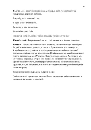 31
Ведуча. Ось і закінчився наш похід у козацькічаси. Козакам уже час
повертатися до рідних домівок.
В крові у нас - козацькігени,
В душі у нас - Велика січ,
Вона дарує нам натхнення,
Вона співає день і ніч.
(Дівчата в українськихкостюмах співають українськупісню)
Козак Мамай. Я переконаний, ви всі гідні називатись юними козаками.
Вчитель . Нічого в історії безслідно не минає, і ми несемо його в майбутнє.
За дріб’язком повсякденності, а також за браком знань цього минулого,
історії свого народу, ми часто не відчуваємо насолодивід національної
спадщини,носіямиякої ми підсвідомо є. Ось і сьогодніми ознайомилися ще з
однією сторінкоюісторії України - Запорізьким козацтвом. Хотілося б, аби
ця тема вас зацікавила і через віки дійшов до вас шелест козацькихзнамен,
брязкіт козацької зброї,стогінукраїнської земліпід копитами навальних
ординців, бій, як блискавка, між життям і смертю, між минулим і майбутнім
нашого народу.
Нехай же козацькомуродуне буде переводу!
(Усіх присутніх пригощають традиційною стравоюкозаків-пампушками з
часником, які виносять у макітрі).
 