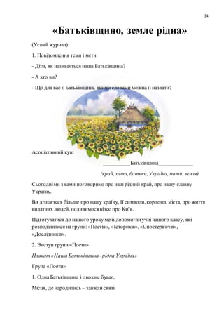 34
«Батьківщино, земле рідна»
(Усний журнал)
1. Повідомлення теми і мети
- Діти, як називається наша Батьківщина?
- А хто ви?
- Що для вас є Батьківщина, якими словами можна її назвати?
Асоціативний кущ
__________Батьківщина_____________
(край, хата, батьки,Україна,мати, земля)
Сьогодніми з вами поговоримо про наш рідний край, про нашу славну
Україну.
Ви дізнаєтеся більше про нашу країну, її символи, кордони, міста, про життя
видатних людей, подивимося відео про Київ.
Підготуватися до нашого уроку мені допомоглиучнінашого класу, які
розподілилися на групи: «Поетів», «Істориків», «Спостерігачів»,
«Дослідників».
2. Виступ групи «Поети»
Плакат «Наша Батьківщина -рідна Україна»
Група «Поети»
1. Одна Батьківщина і двохне буває,
Місця, де народились – завждисвяті.
 