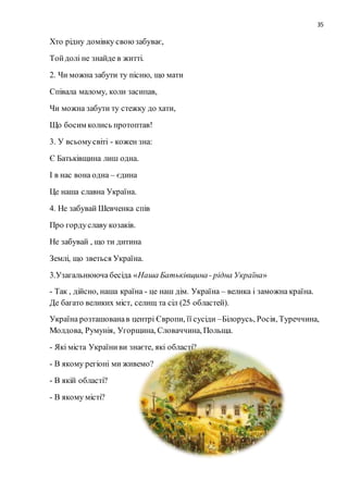 35
Хто рідну домівку своюзабуває,
Тойдолі не знайде в житті.
2. Чи можна забути ту пісню, що мати
Співала малому, коли засипав,
Чи можна забути ту стежку до хати,
Що босим колись протоптав!
3. У всьомусвіті - кожен зна:
Є Батьківщина лиш одна.
І в нас вона одна – єдина
Це наша славна Україна.
4. Не забувай Шевченка спів
Про гордуславу козаків.
Не забувай , що ти дитина
Землі, що зветься Україна.
3.Узагальнююча бесіда «Наша Батьківщина- рідна Україна»
- Так , дійсно, наша країна - це наш дім. Україна – велика і заможна країна.
Де багато великих міст, селищ та сіл (25 областей).
Україна розташованав центрі Європи, її сусіди –Білорусь, Росія, Туреччина,
Молдова, Румунія, Угорщина, Словаччина, Польща.
- Які міста Україниви знаєте, які області?
- В якому регіоні ми живемо?
- В якій області?
- В якому місті?
 