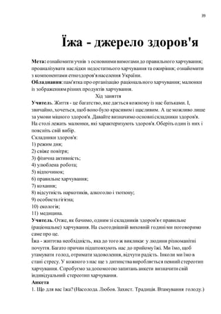39
Їжа - джерело здоров'я
Мета:ознайомитиучнів з основнимивимогамидо правильного харчування;
проаналізувати наслідки недостатнього харчування та ожиріння; ознайомити
з компонентами етноздоров'янаселення України.
Обладнання:пам'ятка про організацію раціонального харчування; малюнки
із зображенням різних продуктів харчування.
Хід заняття
Учитель. Життя - це багатство, яке дається кожному із нас батьками. І,
звичайно, хочеться, щоб воно було красивим і щасливим. А це можливо лише
за умови міцного здоров'я. Давайте визначимо основніскладники здоров'я.
На столі лежать малюнки, які характеризують здоров'я.Оберіть один із них і
поясніть свій вибір.
Складники здоров'я:
1) режим дня;
2) свіже повітря;
3) фізична активність;
4) улюблена робота;
5) відпочинок;
6) правильне харчування;
7) кохання;
8) відсутність наркотиків, алкоголю і тютюну;
9) особистагігієна;
10) екологія;
11) медицина.
Учитель. Отже, як бачимо, одним зі складників здоров'я єправильне
(раціональне) харчування. На сьогоднішній виховній годиніми поговоримо
саме про це.
Їжа - життєва необхідність, яка до того ж викликає у людини різноманітні
почуття. Багато причин підштовхують нас до прийомуїжі. Ми їмо, щоб
утамувати голод, отриматизадоволення, відчути радість. Інколи ми їмо в
стані стресу. У кожного з нас ще з дитинствавиробляється певнийстереотип
харчування. Спробуємо задопомогоюзапитань анкети визначитисвій
індивідуальний стереотип харчування.
Анкета
1. Що для вас їжа? (Насолода. Любов. Захист. Традиція. Втамування голоду.)
 