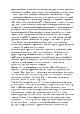 4
процесівиховання особистості, а значить високоморальнасоціально активна
особистість можесформуватися лише в колективі з високим рівнем розвитку.
З метою згуртування колективу та формування комунікативної культури
учнів як важливої складової життєвих компетентностей організовуюу класі
психологічні тренінги на різноманітну тематику: «Якперемогти конфлікт?»,
«Що таке дружба» та ін. (Додаток № 5). Важливу роль у процесіформування
дружного і активного класного колективу вбачаю в організації спільного
дозвілля. До різних календарних святу нашому класі проводятьсятематичні
розважальнівечірки, причомуголовнимисценаристами і організаторами
виступають самі учні. Вже традиційним для нас стали спільні прогулянки
парками міста, відвідування кінотеатрів, різноманітні екскурсії до музеїв
міста. (Додаток№6). Справжнім відкриттям для дітей стають екскурсії
куточками природи Криворіжжя, що формує у них любов до рідного
міста. Вважаю, що у таких неформальних ситуаціях вчитель повинен
показати себе не суворим керівником, а швидше старшим другом, який разом
з дітьми не боїтьсяактивно відпочивати.
Включення учнів у різні види діяльності, залучення їх до організації справ
сприяєформуванню в них ціннісного ставлення до себе, інших людей,
природи, праці, культури і мистецтва, до суспільства і держави. Для
всебічного розвиткута формування інтересів і нахилів учнів, проявуїхньої
ініціативи ефективно впроваджую технологію колективнихтворчих справ,
здійснюю організаторську, спортивну, трудову, художньо-творчу,
пізнавальну діяльність класного колективу.
Вважаю, що культура особистостіпочинається з фізичної культури, а
гармонія — з уміння керувати своїм тілом, здоров’ям(як фізичним, так і
духовним). Тому формую в учнів гордість за однокласників-спортсменів,
які відстоюють честь школи, району, області на спортивних змаганнях,
предметних олімпіадах. Учні мого класу є щорічними переможцями
шкільних “Козацьких забав”(стор.26-31)
У своїйроботікеруюсь Конституцією України, Національною доктриною
розвиткуосвіти України, Конвенцією ООН про права дитини, Законами«Про
освіту», «Про загальну середню освіту», іншими законодавчимита
нормативно-правовимиактами України, Положенням про класного керівника
навчального закладу системи загальної середньоїосвіти, Програмою
«Основніорієнтири виховання учнів 1-12 класів загальноосвітніх навчальних
закладів України». У цих документах зазначено, що головним завданням
сьогоднішньоїосвітньої практикиє створення виховного простору, під яким
розуміємо не тільки середовище, а й духовний простір учня і педагога,
простір культури, що впливає на розвитокособистості. Визначальною
 