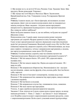 40
2. Що впливає на те, як ви їсте? (Голод. Реклама. Смак. Традиція. Запах. Ціна
продукту. Вплив ровесників. Упаковка.)
3. Що змушує вас їсти?(Нудьга. Насолода. Щастя. Задоволення.
Привабливий вигляд. Гнів. Утамування голоду. Розчарування.Приємні
запахи.)
Учитель. Із анкети видно, що є багато факторів, які впливають на наше
харчування. Деякі з них ви можете контролювати, інші не підкоряються
нашому контролю. Наше завдання - з'ясуватизакони харчування і
використатиїх у формуванні індивідуального стилю харчової поведінки.
Яку стравуви любите найбільше?
Якщо ми будемо вживати тільки те, що ми любимо, чи будемо ми здорові?
(Відповіді учнів.)
Повідомлення учня. З давніх-давен люди розуміли велике значення
харчування для здоров'я.Мудреці древнього світу Гіппократ, Парацельс,
Гален та інші присвячувалицілі трактати лікувальним властивостям різних
видів їжі і розумномуїї вживанню. Видатний учений сходу Абу Алі Ібн Сина
(Авіценна) вважав їжу джерелом здоров'я, сили. І.Мечников вважав, що люди
рано старіють і помирають у зв'язкуз неправильним харчуванням, а людина,
яка харчується раціонально, може жити 120-150 років.
Учитель. Головназаповідь здоров'я у наш час повинна звучати так:
"Харчуватися розумно. Виявляти свої помилкив харчуванні й усувати їх!".
Помилка 1. Ми їмо занадто багато. 10% дітей і 30% дорослихмають
надмірну вагу.
Помилка 2. Ми їмо занадто жирну їжу. Норма для дорослоїлюдини - 80 г
жиру на добу.
Помилка 3. Ми неправильно обираємо їжу. Неповноцінність їжі - наслідок
нестачі вітамінів, свіжих овочів, фруктів, м'яса, молока, риби. Зате їмо багато
хліба, картоплі.
Помилка 4. Ми часто п'ємо напої з концентратів, газовану водутощо.
Помилка 5. Ми неправильно їмо, вживаємо їжу нерегулярно, занадто швидко
і великими порціями.
Помилка 6. Ми їмо багато солодощів.
Помилка 7. Ми неправильно готуємо їжу, зловживаємо сіллю, смаженим.
Помилка 8. Ми мало знаємо про харчування.
Учитель. А зараз спробуємо виконатипрактичні завдання.
Завдання 1. Клас ділиться на 4 групи, кожна група отримуєаркуш, на якому
написана речовина:1 - білки; 2 - жири; 3 - вуглеводи; 4 - водаі мінеральні
солі. Потрібно скласти колаж із запропонованихмалюнків-продуктів, у яких
є запропонованіречовини. Потім одиніз учасників кожної групирозміщує
 