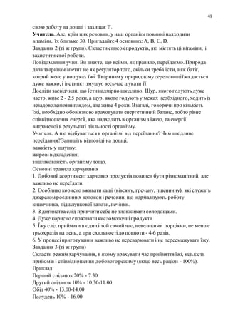 41
своюроботуна дошці і захищає її.
Учитель. Але, крім цих речовин, у наш організм повинні надходити
вітаміни, їх близько 30. Пригадайте 4 основних:А, В, С, D.
Завдання 2 (ті ж групи). Скласти списокпродуктів, які містять ці вітаміни, і
захистити свої роботи.
Повідомлення учня. Ви знаєте, що всі ми, як правило, переїдаємо. Природа
дала тваринам апетит не як регулятор того, скільки треба їсти, а як батіг,
котрий жене у пошуках їжі. Тваринам у природномусередовищіїжа дається
дуже важко, і інстинкт змушує весь час шукати її.
Досліди засвідчили, що їстинадмірно шкідливо. Щур, якого годують дуже
часто, живе 2 - 2,5 роки, а щур, якого годують у межах необхідного, ходить із
незадоволеним виглядом, але живе 4 роки. Взагалі, говорячипро кількість
їжі, необхідно обов'язково враховуватиенергетичний баланс, тобто рівне
співвідношення енергії, яка надходить в організм з їжею, та енергії,
витраченої в результаті діяльностіорганізму.
Учитель. А що відбувається в організмі від переїдання?Чим шкідливе
переїдання?Запишіть відповіді на дошці:
важкість у шлунку;
жировівідкладення;
зашлакованість організму тощо.
Основніправила харчування
1. Добовийасортиментхарчовихпродуктів повинен бути різноманітний, але
важливо не переїдати.
2. Особливо корисно вживатикаші (вівсяну, гречану, пшеничну), які служать
джерелом рослинних волоконі речовин, що нормалізують роботу
кишечника, підшлункової залози, печінки.
3. З дитинства слід привчитисебе не зловживати солодощами.
4. Дуже корисно споживатикисломолочніпродукти.
5. Їжу слід приймати в одині той самий час, невеликими порціями, не менше
трьохразів на день, а при схильностідо повноти - 4-6 разів.
6. У процесіприготування важливо не переварювати і не пересмажувати їжу.
Завдання 3 (ті ж групи)
Скласти режим харчування, в якому врахувати час прийняття їжі, кількість
прийомів і співвідношення добовогорежиму(якщо весь раціон - 100%).
Приклад:
Перший сніданок 20% - 7.30
Другий сніданок 10% - 10.30-11.00
Обід 40% - 13.00-14.00
Полудень 10% - 16.00
 