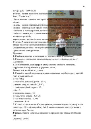 42
Вечеря 20% - 18.00-19.00
Учитель. За тим, як ви їсте, можна сказати, яка ви людина.
Тест " Хто як їсть?"
під час читання - людина надто раціональна, часто робить декілька справ
відразу;
на ходу - завжди поспішає, і тому недисциплінована, погано планує свій час;
швидко - надає перевагу прискореномутемпу життя, намагається негайно
покінчити зі всіма справами, щоб почати нові;
повільно - вважає, що задоволення можнаі потрібно отримувати від
маленьких радощів;
за розкладом - дисциплінована людина, звикла берегти свій час.
Учитель. А зараз я пропонуювам побути лікарями. Кожна група отримує
аркуш, на якому записано симптомихвороби. Спробуйтевизначити хворобу
(поставивши діагноз), і на зворотіпризначитилікування, а також поради з
профілактики захворювання.
Приклади:
1. Слабкість, швидка втомлюваність, запалення ясен. (Авітаміноз.)
2. Сильне потовиділення, зниження працездатності, підвищення тиску.
(Ожиріння.)
3. Збільшення кількості цукру в крові, загальна слабкість організму,
порушення обміну речовин. (Цукровий діабет.)
Поради тим, хто бажає схуднути:
1. Спалюйте калорії: виконання певних вправ тягне за собоювтрату калорій
(на 1 кг ваги кал/год):
o сон - 0,83;
o виконання домашніх робіт - 1,8-4;
o праця в саду, на городі- 2,5-5,7;
o ходіння по рівній дорозі- 3,2;
o біг - 6;
o катання на лижах - 12;
o гімнастичні вправи - 4,2-4,8;
o їздана велосипеді - 3,5-9;
o плавання - 3-10.
2. Стежте за своєювагою. Сигнал про втамування голодунадходить у мозок
лише через 10 хв після прийому їжі. А надлишкова вага вкорочуєжиття в
середньомуна 7 років.
Учитель. Назвіть українськіприслів'я та приказки про процес приймання
їжі.
(Відповіді учнів).
 