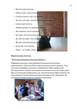 43
o Водоюситий не будеш.
o Риба не хліб, ситий не будеш.
o Ситий, як бочка, а ще їстипросить.
o Хто сит, той гадає, що вже ніколи не зголодніє.
o І ріски в роті не було.
o Звабиш калачем, не відженеш і бичем.
o Яка пшениця, така й паляниця.
o Без хліба і без водипогано жити.
o Де хліб-сіль-каша, там домівка наша.
o Житній хліб пшеничному калачеві дід.
o Коли хліб, тоді й розум.
o Люди — не татари, дадуть хліба і сметани.
Повідомлення вчителя
"Культура харчування населення України".)
Учитель (підсумовує). Їжа українців відзначалася біологічною
повноцінністю, тобто мала білки, жири, вуглеводи, багато вітамінів, була
достатньо калорійною, смачноюі привабливою. Обряд прийомуїжі
об'єднував сім'ю. Українці відзначалися гостинністю і веселим характером.
Ми сьогодніще раз переконалися, що здоров'я великоюмірою залежить від
самої людини. Тільки сама людина має регулювати своєхарчування. Це
допомагаєїй зберегтивласне здоров'яна довгіроки.
 