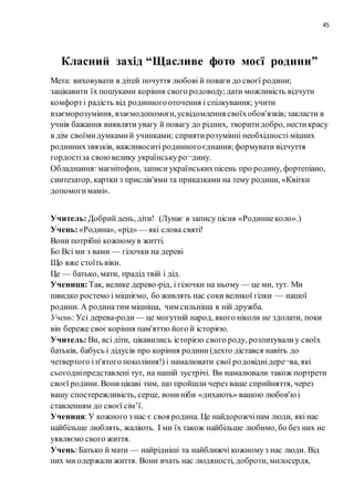 45
Класний захід “Щасливе фото моєї родини”
Мета: виховувати в дітей почуття любові й поваги до своєї родини;
зацікавити їx пошуками коріння свого родоводу;дати можливість відчути
комфорт i радість від родинногооточення i спілкування; учити
взаєморозуміння, взаємодопомоги,усвідомлення своїхобов'язків;закласти в
учнів бажання виявляти увагу й повагу до рідних, творитидобро, нестикрасу
в дім своїмидумкамий учинками; сприятирозумінні необхідності міцних
родиннихзвязків, важливоситі родинногоєднання;формувати відчуття
гордостіза своювелику українськуро¬дину.
Обладнання: магнітофон, записи українськихпісень про родину, фортепіано,
синтезатор, картки з прислів'ями та приказками на тему родини, «Квітки
допомогимамі».
Учитель:Добрийдень, діти! (Лунає в запису пісня «Родиннеколо».)
Учень:«Родина», «рід» — які слова святі!
Вони потрібні кожномув житті.
Бо Bci ми з вами — гілочки на дереві
Що вже стоїть віки.
Це — батько, мати, прадід твій i дід.
Учениця:Так, велике дерево-рід, i гілочки на ньому — це ми, тут. Ми
швидко ростемо i міцніємо, бо живлять нас соки великої гілки — нашої
родини. А родинатим міцніша, чим сильніша в ній дружба.
Учень: Уci дерева-роди — це могутній народ, якого ніколи не здолати, поки
він береже своєкоріння пам'яттю його й icторією.
Учитель:Ви, всі діти, цікавились icторією свого роду, розпитувалиу своїх
батьків, бабусь i дідусів про коріння родини(дехто дістався навітъ до
четвертого i п'ятого покоління!) i намалювати свої родовіднідере¬ва, які
сьогодніпредставлені тут, на нашій зустрічі. Ви намалювали також портрети
своєї родини. Воницікаві тим, що пройшли через ваше сприйняття, через
вашу спостережливість, серце, вониніби «дихають» вашою любов'юi
ставленням до своєї ciм’ї.
Учениця:У кожного з нас є своя родина. Це найдорожчінам люди, які нас
найбільше люблять, жаліють. I ми їx також найбільше любимо, бо без них не
уявляємо свого життя.
Учень:Батько й мати — найрідніші та найближчі кожномуз нас люди. Від
них ми одержали життя. Вони вчать нас людяності, доброти, милосердя,
 