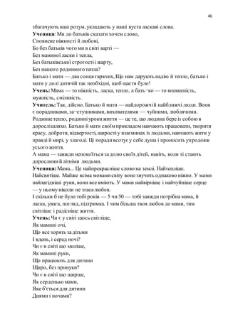 46
збагачують наш розум, укладають у наші вуста ласкаві слова.
Учениця:Ми до батьків сказати хочем слово,
Сповнене ніжності й любові,
Бо без батьків чого ми в світі варті —
Без маминої ласки i тепла,
Без батыківської строгостіi жарту,
Без нашого родинноготепла?
Батько i мати — два сонця гарячих, Що нам дарують надію й тепло, батько i
мати у долі дитячій так необхідні, щоб щастя було!
Учень:Мама — то ніжність, ласка, тепло, а бать¬ко — то впевненість,
мужність, сміливість.
Учитель:Так, дійсно. Батько й мати — найдорожчій найближчі люди. Вони
є порадниками, за¬ступниками, вихователями — чуйними, люблячими.
Родиннетепло, родинніурокижиття — це те, що людина бере із собоюв
дорослішляхи. Батько й мати своїм прикладом навчають працювати, творити
красу, доброти, відвертості, щиростіу взаєминах iз людьми, навчають жити у
правді й мирі, у злагоді. Ці порадивсотуєу себе душа i проносить упродовж
усього життя.
А мама — завжди непокоїтъся задолю своїхдітей, навітъ, коли ті стають
дорослимийлітніми людьми.
Учениця:Мама... Це найпрекрасніше слово на землі. Найтепліше.
Найсвятіше. Майже всіма мовамисвіту воно звучить однаково ніжно. У мами
найлагідніші руки, вони все вміють. У мами найвірніше i найчуйніше серце
— у ньому ніколи не згасалюбов.
I скільки б не було тобі років — 5 чи 50 — тo6i завжди потрібна мама, й
ласка, увага, погляд, підтримка. I чим більша твоя любов до мами, тим
світліше i радісніше життя.
Учень:Чи є у світі щось світліше,
Як мамині очі,
Що все зорять задітьми
I вдень, i серед ночі?
Чи є в світі що миліше,
Як мамині руки,
Що працюють для дитини
Щиро, без принуки?
Чи є в світі що щирше,
Як серденько мами,
Яке б'ється для дитини
Днями i ночами?
 
