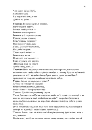 47
Чи є в світі що дорожче,
Як мама кохана,
Що трудиться для дитини
До ночівід рання?
Учениця. Вона посварить й покарає,
I приголубить над усе.
I кожен матінку чекає —
Вона гостинець принеее.
Вона нас уcix за руку в школу
Колись уперше привела,
Ясну усмішку світанкову
Нам на дорогувсім дала.
Учень. Святішого нема мені,
Ніж добрінапуття:
Уроки перші мамині —
Вони на все життя.
Не вихлюп тимчасовості—
В них мудрість вcix століть:
«По правді лиш, по coвісті
Треба, синку, жить...»
Учениця:Мати простежуєза нашою життєвою дорогою, намагаючися
вчасно застерегтивід хибного кроку чи негідного вчинку. Будьмо чуйними й
уважними до неї. I якщо іноді вона буває надто сувора, зрозуміймо її
правильно:це тому, що вона бажає нам тільки добра.
Учень:Хто, як не мама, дорогузirpiє?
Хто нас на світі ще так пожаліє?
Не заморозить нам холод віконце,
Поки є мама — немеркнуче сонце!
Учитель: Давайте попрацюємо у групах.
Учень: Завдання: ось «Квітки допомогимамі», на їx пелюстках напишіть, як
саме ви допомагаєтемамі, свoї обов'язкив ciм’ї , що робите(червоним
кольором)i що, можливо, ще не робите, а бажано було б це робити(синім
кольором).
(Учні виконують завдання, після чого одинпредставниквід кожної групи
зачитує всі відповіді i пропозиції на пелюстках.)
Учитель: Багато хто з вас написав мiні-твори про маму, фрагмента з яких я
хочу зачитати.
Oкрім того, у вас було завдання:одного ранку прокинутися раніше мами i
 