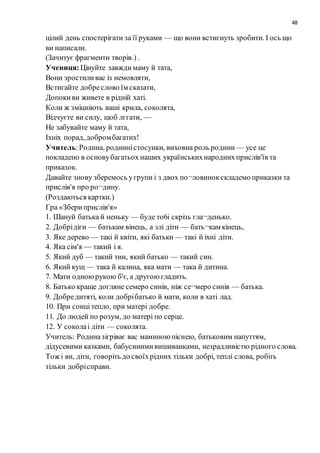 48
цілий день cпостерігати за її руками — що вони встигнуть зробити. I ось що
ви написали.
(Зачитує фрагменти творів.) .
Учениця:Цінуйте завждимаму й тата,
Вони зростиливас із немовляти,
Встигайте добреслово їм сказати,
Допокиви живете в рідній хаті.
Коли ж зміцніють вaшi крила, соколята,
Відчуєте ви силу, щоб лггати, —
Не забувайте маму й тата,
Ixнix порад, добромбагатих!
Учитель:Родина, родинністосунки, виховна роль родини — усе це
покладено в основубагатьох наших українськихнароднихприслів'їв та
приказок.
Давайте знову зберемось угрупи i з двох по¬ловинокскладемо приказки та
прислів'я про ро¬дину.
(Роздаються картки.)
Гра «Збериприслів'я»
1. Шануй батька й неньку — буде тo6i скрізь гла¬денько.
2. Добрідіги — батькам вінець, а злі діти — бать¬кам кінець,
3. Яке дерево — такі й квіти, які батьки — такі й ixні діти.
4. Яка сім'я — такий i я.
5. Який дуб — такий тин, який батько — такий син.
6. Який кущ — така й калина, яка мати — така й дитина.
7. Мати одноюрукою б'є, а другоюгладить.
8. Батько краще догляне семеро синів, ніж се¬меро синів — батька.
9. Добредитяті, коли добрібатько й мати, коли в xaті лад.
10. При сонцітепло, при матері добре.
11. До людей по розум, до матері по серце.
12. У соколаi діти — соколята.
Учитель: Родиназігріває вас маминоюпіснею, батьковим напуттям,
дідусевими казками, бабусинимивишиванками, незрадливістю рідного слова.
Тож i ви, діти, говоріть до своїхрідних тільки добрі, теплі слова, робіть
тільки добрісправи.
 