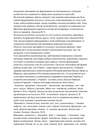 5
тенденцією виховання стає формування системиціннісного ставлення
особистостідо соціального і природного довкілля та самої себе.
Як класний керівник, прагну створити таке виховне середовище, яке буде
сприятиформуванню ціннісного ставлення учнів насамперед до самих себе.
Адже, щоб полюбити інших людей, потрібно спочаткуполюбити себе. Тому
навчаю учнів цінувати себе як носія фізичних, духовних та соціальних сил.
Проблему формування здоровогоспособужиття вирішую за допомогою
бесід та тренінгів (Додаток№ 7)
Виховуючи шанобливе ставлення до сім'ї, родини,оточуючих, практикую
тренінги, інтерактивні бесіди, круглі столи на різні теми (Додаток № 8).
Такі заходисприяють формуваннюв учнів необхідних комунікативних та
соціальних компетентностей, вихованню моральної культури.
Ціннісне ставлення школярів до культури і мистецтва формую через
знайомство із досягненнямисвітової та вітчизняної культури (під час
екскурсій, в ході пізнавальних годин).
Усю своюроботуорганізовуютак, щоб виховати національно свідомих
громадян, патріотів, які б щиро любили своювітчизну, шанобливо ставились
до історії та духовної спадщини свого народу. З метою формування
ціннісного ставлення учнів до суспільства і держави застосовуютакі форми
роботи, яккруглий стіл («Закон – дороговказу твоєму житті», «Україна –
держава європейська»), уявна подорож («Подорож країнамиЗакону, Права та
Моралі»), урок-реквієм («Розгойданідзвонипам’яті», «Голодомор:почути
голос крізь мовчання»), уснийжурнал («Державна символіка України, її
історичне походження», «Україна – це наша доля»), бесіда («Народні
символиУкраїни», «Знаємо свої права, виконуємо обов’язки»).
Елементи проектних технологій - презентація про ветерана, лист про
мого дідуся, бабусю, учасників війни, моє портфоліо, улюблені місця
Кривого Рогу, України. Значнучастину позакласних заходів різної тематики
організовуюза технологією КТС: колективної творчої діяльності. Я
переконалась, що будь-якасправа лише тоді по-справжньомуцікава для
дітей, коли задумана і організована самими дітьми.
Важливість взаємозв’язку поколінь мої учні усвідомлюють і завдяки
шефству над молодшим класом своєї першої вчительки. Проводять для
дітей фізкультхвилинки, вітають зі святами, проводять бесіди, ігри з
техніки безпеки ( Додаток № 9).
Важливим моментом у вихованні дітей є співпраця з батьками, тому
використовую різноманітні форми: батьківські збори в нестандартній
формі, індивідуальні бесіди, листи – характеристики, візитка родини.Але
спрямовую батьків на те, що вони повинні бути прикладом для дитини.
 