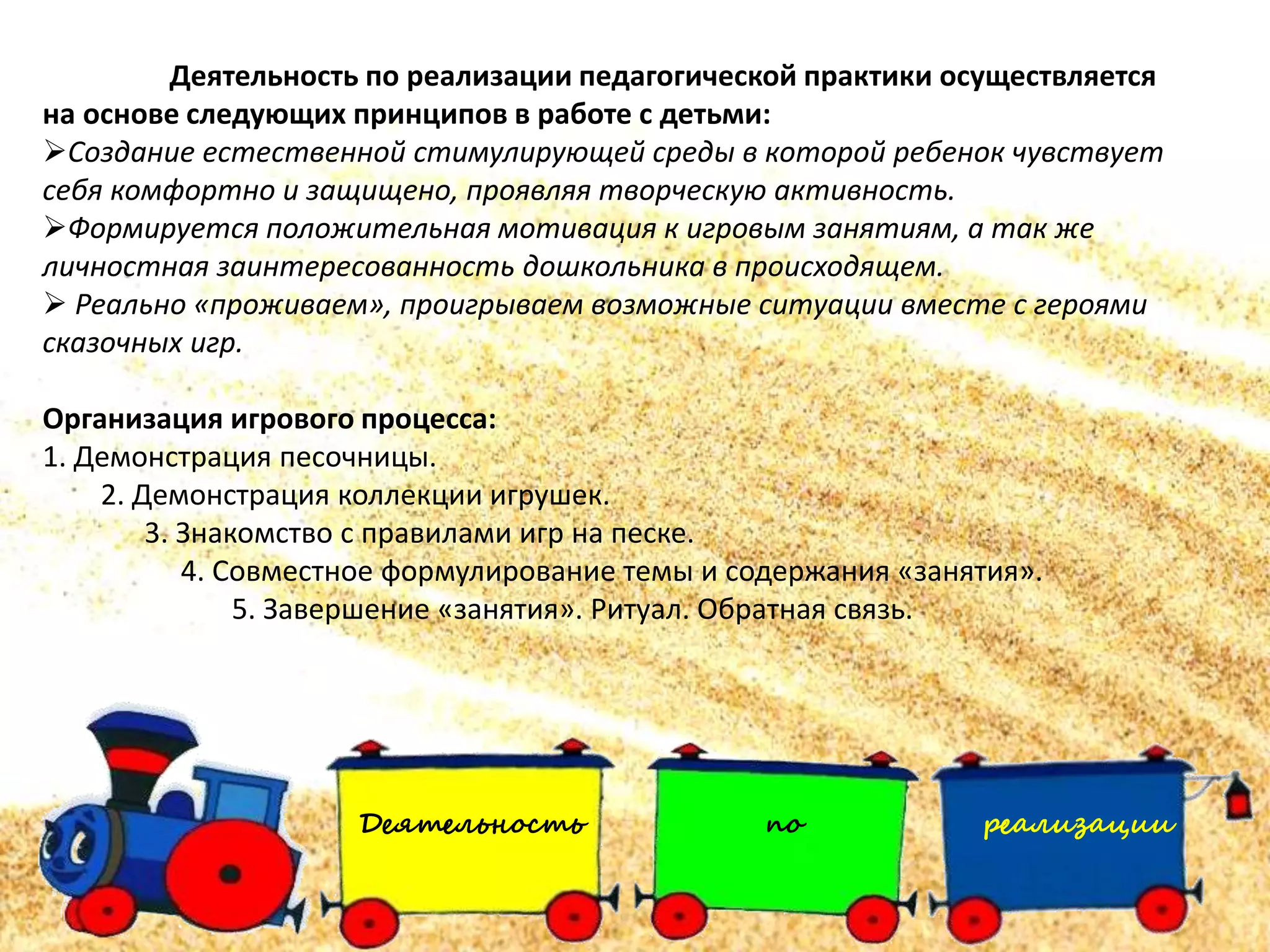 Деятельность по реализации
Деятельность по реализации педагогической практики осуществляется
на основе следующих принципов в работе с детьми:
Создание естественной стимулирующей среды в которой ребенок чувствует
себя комфортно и защищено, проявляя творческую активность.
Формируется положительная мотивация к игровым занятиям, а так же
личностная заинтересованность дошкольника в происходящем.
 Реально «проживаем», проигрываем возможные ситуации вместе с героями
сказочных игр.
Организация игрового процесса:
1. Демонстрация песочницы.
2. Демонстрация коллекции игрушек.
3. Знакомство с правилами игр на песке.
4. Совместное формулирование темы и содержания «занятия».
5. Завершение «занятия». Ритуал. Обратная связь.
 