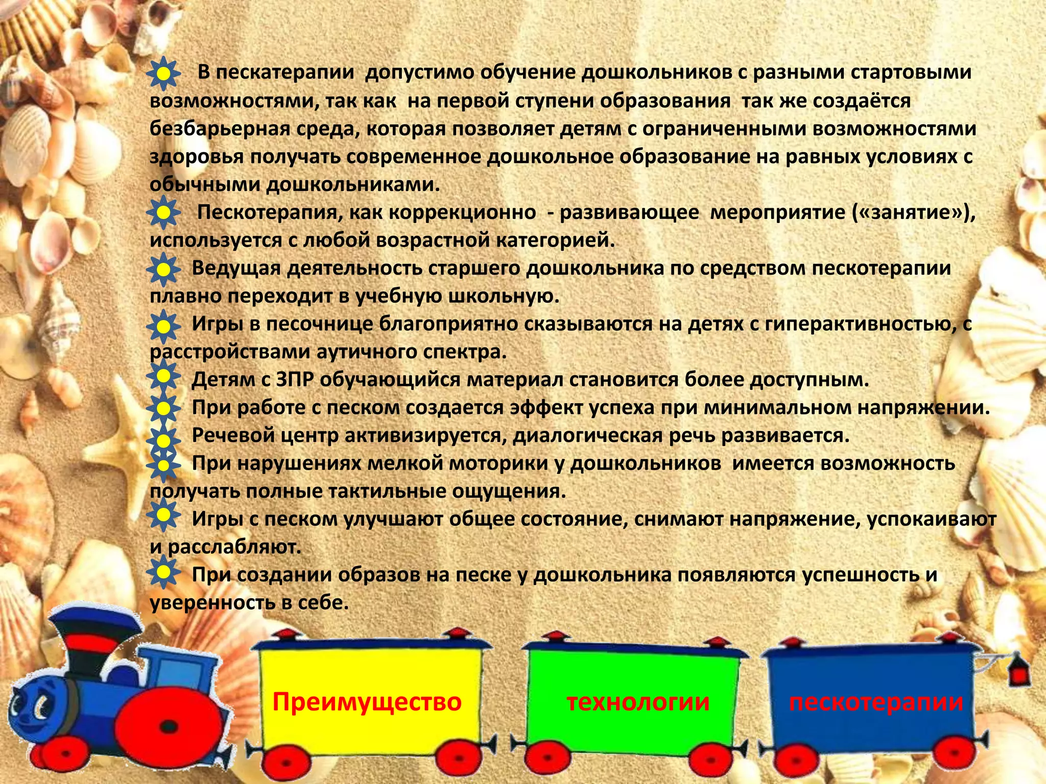 Преимущество технологии пескотерапии
В пескатерапии допустимо обучение дошкольников с разными стартовыми
возможностями, так как на первой ступени образования так же создаётся
безбарьерная среда, которая позволяет детям с ограниченными возможностями
здоровья получать современное дошкольное образование на равных условиях с
обычными дошкольниками.
Пескотерапия, как коррекционно - развивающее мероприятие («занятие»),
используется с любой возрастной категорией.
Ведущая деятельность старшего дошкольника по средством пескотерапии
плавно переходит в учебную школьную.
Игры в песочнице благоприятно сказываются на детях с гиперактивностью, с
расстройствами аутичного спектра.
Детям с ЗПР обучающийся материал становится более доступным.
При работе с песком создается эффект успеха при минимальном напряжении.
Речевой центр активизируется, диалогическая речь развивается.
При нарушениях мелкой моторики у дошкольников имеется возможность
получать полные тактильные ощущения.
Игры с песком улучшают общее состояние, снимают напряжение, успокаивают
и расслабляют.
При создании образов на песке у дошкольника появляются успешность и
уверенность в себе.
 