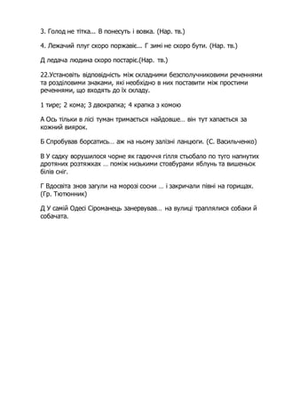 3. Голод не тітка... В понесуть і вовка. (Нар. тв.)
4. Лежачий плуг скоро поржавіє... Г зимі не скоро бути. (Нар. тв.)
Д ледача людина скоро постаріє.(Нар. тв.)
22.Установіть відповідність між складними безсполучниковими реченнями
та розділовими знаками, які необхідно в них поставити між простими
реченнями, що входять до їх складу.
1 тире; 2 кома; 3 двокрапка; 4 крапка з комою
А Ось тільки в лісі туман тримається найдовше… він тут хапається за
кожний виярок.
Б Спробував борсатись… аж на ньому залізні ланцюги. (С. Васильченко)
В У садку ворушилося чорне як гадюччя гілля стьобало по туго напнутих
дротяних розтяжках … поміж низькими стовбурами яблунь та вишеньок
білів сніг.
Г Вдосвіта знов загули на морозі сосни … і закричали півні на горищах.
(Гр. Тютюнник)
Д У самій Одесі Сіроманець занервував… на вулиці траплялися собаки й
собачата.
 