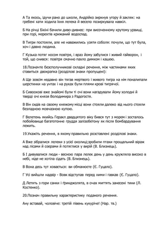 А Та якось, ідучи рано до школи, Андрійко зиркнув угору й закляк: на
гребені хати ходила їхня лелека й весело позиркувала навкіл.
Б На річці Бікіні бачили диво-дивнеє: при височенному крутому урвищі,
при горі, мерехтів крижаний водоспад.
В Тигри постояли, але не наважились узяти соболя: почули, що тут була,
хоч і давно людина.
Г Кузька потяг носом повітря, і враз йому забулися і живий гайворон, і
той, що снився: повітря смачно пахло димком і кашею.
18.Позначте безсполучникові складні речення, між частинами яких
ставиться двокрапка (розділові знаки пропущені):
А Ще зовсім недавно він тягав мертвого і живого тигра на нім поналипали
шерстинки на унтах і на руках були плями крові тигрячої.
Б Сивоокові вже знайомі були ті очі вони нагадували йому холодні й
тверді очі князя Володимира з Радогостя.
В Він сидів на своєму княжому місці вони стояли далеко від нього стояли
безладною мовчазною купою.
Г Велетень якийсь Геракл двадцятого віку бився тут з морем і зосталось
побойовище багатотонне груддя залізобетону як після бомбардування
лежить.
19.Укажіть речення, в якому правильно розставлені розділові знаки.
А Вже зібралися лелеки з усієї околиці;зробили птахи прощальний віраж
над лісами й озерами й потяглися у вирій (В. Близнець).
Б І дивувалися люди - весною пара лелек день у день кружляла високо в
небі, ніде не хотіла сідать (В. Близнець).
В Вона десь тут ховається: ви обманюєте (Є. Гуцало).
Г Усі вийшли надвір - Вовк відступав перед ними і гавкав (Є. Гуцало).
Д Летять з гори санки і ґринджолята, в очах мигтять занесені тини (Л.
Костенко).
20.Познач правильну характеристику поданого речення.
Ану вставай, чоловіче: третій півень кукуріче! (Нар. тв.)
 