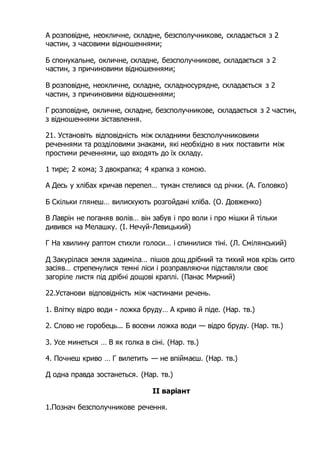 А розповідне, неокличне, складне, безсполучникове, складається з 2
частин, з часовими відношеннями;
Б спонукальне, окличне, складне, безсполучникове, складається з 2
частин, з причиновими відношеннями;
В розповідне, неокличне, складне, складносурядне, складається з 2
частин, з причиновими відношеннями;
Г розповідне, окличне, складне, безсполучникове, складається з 2 частин,
з відношеннями зіставлення.
21. Установіть відповідність між складними безсполучниковими
реченнями та розділовими знаками, які необхідно в них поставити між
простими реченнями, що входять до їх складу.
1 тире; 2 кома; 3 двокрапка; 4 крапка з комою.
A Десь у хлібах кричав перепел… туман стелився од річки. (А. Головко)
Б Скільки глянеш… вилискують розгойдані хліба. (О. Довженко)
B Лаврін не поганяв волів… він забув і про воли і про мішки й тільки
дивився на Мелашку. (І. Нечуй-Левицький)
Г На хвилину раптом стихли голоси… і спинилися тіні. (Л. Смілянський)
Д Закурілася земля задиміла… пішов дощ дрібний та тихий мов крізь сито
засіяв… стрепенулися темні ліси і розправляючи підставляли своє
загоріле листя під дрібні дощові краплі. (Панас Мирний)
22.Установи відповідність між частинами речень.
1. Влітку відро води - ложка бруду… А криво й піде. (Нар. тв.)
2. Слово не горобець... Б восени ложка води — відро бруду. (Нар. тв.)
3. Усе минеться … В як голка в сіні. (Нар. тв.)
4. Почнеш криво … Г вилетить — не впіймаєш. (Нар. тв.)
Д одна правда зостанеться. (Нар. тв.)
ІІ варіант
1.Познач безсполучникове речення.
 