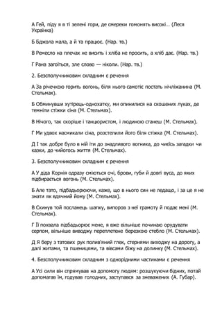 А Гей, піду я в ті зелені гори, де смереки гомонять високі… (Леся
Українка)
Б Бджола мала, а й та працює. (Нар. тв.)
В Ремесло на плечах не висить і хліба не просить, а хліб дає. (Нар. тв.)
Г Рана загоїться, зле слово — ніколи. (Нар. тв.)
2. Безсполучниковим складним є речення
А За річечкою горить вогонь, біля нього самотіє постать нічліжанина (М.
Стельмах).
Б Обминувши хутірець-однохатку, ми опинилися на скошених луках, де
темніли стіжки сіна (М. Стельмах).
В Нічого, так скоріше і танцюристом, і людиною станеш (М. Стельмах).
Г Ми удвох насмикали сіна, розстелили його біля стіжка (М. Стельмах).
Д І так добре було в ній іти до знадливого вогника, до чиєїсь загадки чи
казки, до чийогось життя (М. Стельмах).
3. Безсполучниковим складним є речення
А У діда Корнія одразу сміються очі, брови, губи й довгі вуса, до яких
підбирається вогонь (М. Стельмах).
Б Але тато, підбадьорюючи, каже, що в нього син не ледащо, і за це я не
знати як вдячний йому (М. Стельмах).
В Скинув той посланець шапку, випоров з неї грамоту й подає мені (М.
Стельмах).
Г Її похвала підбадьорює мене, я вже вільніше починаю орудувати
серпом, вільніше виводжу переплетене березкою стебло (М. Стельмах).
Д Я беру з татових рук полив'яний глек, стернями виходжу на дорогу, а
далі житами, та пшеницями, та вівсами біжу на долинку (М. Стельмах).
4. Безсполучниковим складним з однорідними частинами є речення
А Усі сили він спрямував на допомогу людям: розшукуючи бідних, потай
допомагав їм, годував голодних, заступався за зневажених (А. Губар).
 