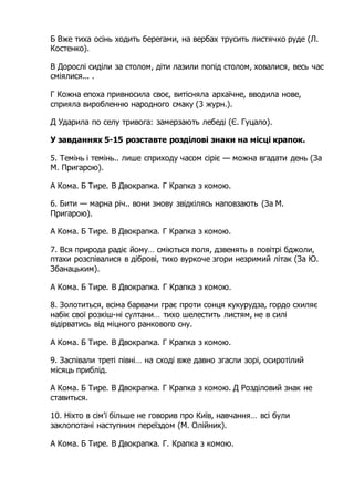 Б Вже тиха осінь ходить берегами, на вербах трусить листячко руде (Л.
Костенко).
В Дорослі сиділи за столом, діти лазили попід столом, ховалися, весь час
сміялися... .
Г Кожна епоха привносила своє, витісняла архаїчне, вводила нове,
сприяла виробленню народного смаку (3 журн.).
Д Ударила по селу тривога: замерзають лебеді (Є. Гуцало).
У завданнях 5-15 розставте розділові знаки на місці крапок.
5. Темінь і темінь.. лише сприходу часом сіріє — можна вгадати день (За
М. Пригарою).
А Кома. Б Тире. В Двокрапка. Г Крапка з комою.
6. Бити — марна річ.. вони знову звідкілясь наповзають (За М.
Пригарою).
А Кома. Б Тире. В Двокрапка. Г Крапка з комою.
7. Вся природа радіє йому… сміються поля, дзвенять в повітрі бджоли,
птахи розспівалися в діброві, тихо вуркоче згори незримий літак (За Ю.
Збанацьким).
А Кома. Б Тире. В Двокрапка. Г Крапка з комою.
8. Золотиться, всіма барвами грає проти сонця кукурудза, гордо схиляє
набік свої розкіш-ні султани… тихо шелестить листям, не в силі
відірватись від міцного ранкового сну.
А Кома. Б Тире. В Двокрапка. Г Крапка з комою.
9. Заспівали треті півні… на сході вже давно згасли зорі, осиротілий
місяць приблід.
А Кома. Б Тире. В Двокрапка. Г Крапка з комою. Д Розділовий знак не
ставиться.
10. Ніхто в сім'ї більше не говорив про Київ, навчання… всі були
заклопотані наступним переїздом (М. Олійник).
А Кома. Б Тире. В Двокрапка. Г. Крапка з комою.
 