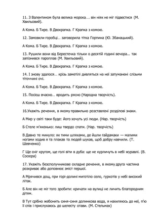 11. З Валентином була велика морока…. він ніяк не міг підвестися (М.
Хвильовий).
А Кома. Б Тире. В Двокрапка. Г Крапка з комою.
12. Замовкли горобці… заговорила тітка Горпина (Ю. Збанацький).
А Кома. Б Тире. В Двокрапка. Г Крапка з комою.
13. Рушили вони від Берестечка тільки о десятій годині вечора... так
запізнився пароплав (М. Хвильовий).
А Кома. Б Тире. В Двокрапка. Г Крапка з комою.
14. І знову здалося… крізь заметілі дивляться на неї затуманені слізьми
тіточчині очі.
А Кома. Б Тире. В Двокрапка. Г Крапка з комою.
15. Посієш вчасно… вродить рясно (Народна творчість).
А Кома. Б Тире. В Двокрапка. Г Крапка з комою.
16.Укажіть речення, в якому правильно розставлені розділові знаки.
A Мир у світі таки буде: його хочуть усі люди. (Нар. творчість)
Б Стеле м’якенько: лиш твердо спати. (Нар. творчість)
B Давно те минуло: як тими шляхами, де йшли гайдамаки — малими
ногами ходив я та плакав та людей шукав, щоб добру навчили. (Т.
Шевченко)
Г Ще сніг кругом, ще голі віти в дуба: ще не курличуть в небі журавлі. (В.
Сосюра)
17. Укажіть безсполучникове складне речення, в якому друга частина
розкриває або доповнює зміст першої.
A Мрячився дощ, при горі-долині миготіло село, гуркотів у небі високий
літак.
Б Але він не міг того зробити: кричати на вулиці не личить благородним
дітям.
B Тут срібно жебонить синя-синя долинкова вода, я нахиляюсь до неї, п’ю
її спів і прислухаюсь до шелесту отави. (М. Стельмах)
 