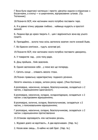 Г Вони були зодягнені чистенько і просто: дівчатка ходили в спідничках з
блузочками, а хлопці — в широченних, відпрасованих штанах. (Гр.
Тютюнник)
18.Позначте БСР, між частинами якого потрібно поставити тире.
А. Я в давню істину увірував глибоко… найвища мудрість в простоті
високій.
Б. Людина йде до краси творить її… цим і відрізняється вона від усього
сущого.
В. Пригадаймо… золота тиха осінь застеляла жовтим листя княжий Львів.
Г. Всі бджоли злетілися… гудуть золотаві рої.
19.Позначте БСР, між частинами якого потрібно поставити двокрапку.
А. У товаристві лад… усяк тому радіє.
Б. Дощ пройшов… Київ зазеленів.
В. Одним заспокоюю себе …у мене все ще попереду.
Г. Світить сонце … співають весело птахи.
20.Познач правильну характеристику поданого речення.
Латаття ніжилось в озерах, хитали ряску карасі. (Ліна Костенко)
А розповідне, неокличне, складне, безсполучникове, складається з 2
частин, з відношеннями одночасності;
Б розповідне, неокличне, складне, складнопідрядне, складається з 2
частин з наслідковими відношеннями;
В розповідне, окличне, складне, безсполучникове, складається з 2
частин, з пояснювальними відношеннями;
Г розповідне, неокличне, складне, безсполучникове, складається з 2
частин з відношеннями протиставлення
21.Установи відповідність між частинами речень.
1. Журавлі довго не відлітають.. А два відпочиваєм. (Нар. тв.)
2. Носив вовк овець... Б найми не свій брат. (Нар. тв.)
 