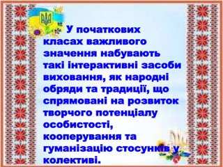 У початкових
класах важливого
значення набувають
такі інтерактивні засоби
виховання, як народні
обряди та традиції, що
спрямовані на розвиток
творчого потенціалу
особистості,
кооперування та
гуманізацію стосунків у
колективі.
 