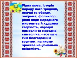 Рідна мова, історія
народу його традиції,
звичаї та обряди,
зокрема, фольклор,
різні види народного
мистецтва й художня
творчість, народні
символи та народна
символіка, - все це є
тим благодатним
грунтом, на якому
зростає національна
свідомість.
 