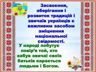 Засвоєння,
зберігання і
розвиток традицій і
звичаїв українців є
важливим засобом
зміцнення
національної
свідомості.
У народі побутує
повір’я той, хто
забув звичаї своїх
батьків карається
людьми і Богом.
 