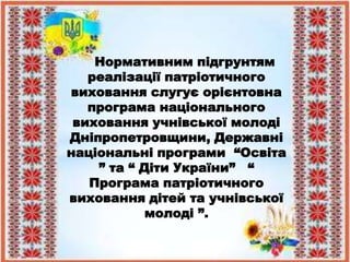 Нормативним підгрунтям
реалізації патріотичного
виховання слугує орієнтовна
програма національного
виховання учнівської молоді
Дніпропетровщини, Державні
національні програми “Освіта
” та “ Діти України” “
Програма патріотичного
виховання дітей та учнівської
молоді ”.
 