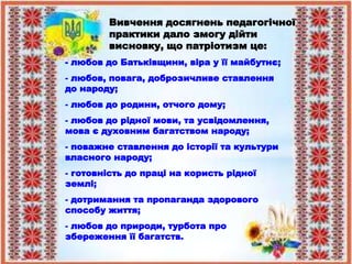 - любов до Батьківщини, віра у її майбутнє;
- любов, повага, доброзичливе ставлення
до народу;
- любов до родини, отчого дому;
- любов до рідної мови, та усвідомлення,
мова є духовним багатством народу;
- поважне ставлення до історії та культури
власного народу;
- готовність до праці на користь рідної
землі;
- дотримання та пропаганда здорового
способу життя;
- любов до природи, турбота про
збереження її багатств.
Вивчення досягнень педагогічної
практики дало змогу дійти
висновку, що патріотизм це:
 
