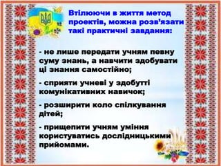 Втілюючи в життя метод
проектів, можна розв’язати
такі практичні завдання:
- не лише передати учням певну
суму знань, а навчити здобувати
ці знання самостійно;
- сприяти учневі у здобутті
комунікативних навичок;
- розширити коло спілкування
дітей;
- прищепити учням уміння
користуватись дослідницькими
прийомами.
 