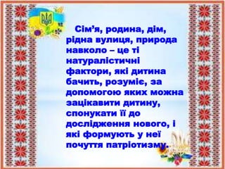 Сім’я, родина, дім,
рідна вулиця, природа
навколо – це ті
натуралістичні
фактори, які дитина
бачить, розуміє, за
допомогою яких можна
зацікавити дитину,
спонукати її до
дослідження нового, і
які формують у неї
почуття патріотизму.
 