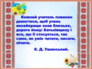 Кожний учитель повинен
домогтися, щоб учень
якнайкраще знав близьке,
дороге йому: Батьківщину і
все, що її стосується, так
само, як уміє читати, писати,
лічити.
К. Д. Ушинський.
 