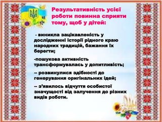 Результативність усієї
роботи повинна сприяти
тому, щоб у дітей:
- виникла зацікавленість у
дослідженні історії рідного краю
народних традицій, бажання їх
берегти;
-пошукова активність
трансформувалась у допитливість;
-- розвинулися здібності до
генерування оригінальних ідей;
-- з’явилось відчуття особистої
значущості від залучення до різних
видів роботи.
 
