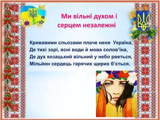 Кривавими сльозами плаче неня Україна,
Де тихі зорі, ясні води й мова солов’їна,
Де дух козацький вільний у небо рветься,
Мільйон сердець гарячих щирих б’ється.
Ми вільні духом і
серцем незалежні
 