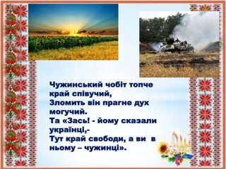 Чужинський чобіт топче
край співучий,
Зломить він прагне дух
могучий.
Та «Зась! - йому сказали
українці,-
Тут край свободи, а ви в
ньому – чужинці».
 