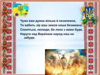 Чужа вам думка вільна й незалежна,
Та вабить зір ваш земля наша безмежна.
Спиніться, нелюди, бо лихо з вами буде,
Наруги над Вкраїною народ наш не
забуде.
 