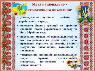 • успадкування духовних надбань
українського народу;
• вивчення вікових традицій та героїчних
сторінок історії українського народу та
його Збройних сил;
• виховання моральної відповідальності за
все, що робиться на рідній землі, палке
прагнення боротися за розквіт, велич і
могутність Батьківщини, готовності її
захищати;
• утвердження принципів загальнолюдської
моралі: правди, справедливості,
милосердя, патріотизму та інших
доброчинностей.
Мета національно -
патріотичного виховання:
 