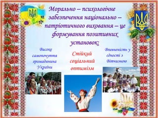 Морально – психологічне
забезпечення національно –
патріотичного виховання – це
формування позитивних
установок:
Високе
самопочуття
громадянина
України
Стійкий
соціальний
оптимізм
Впевненість у
єдності з
Вітчизною
 